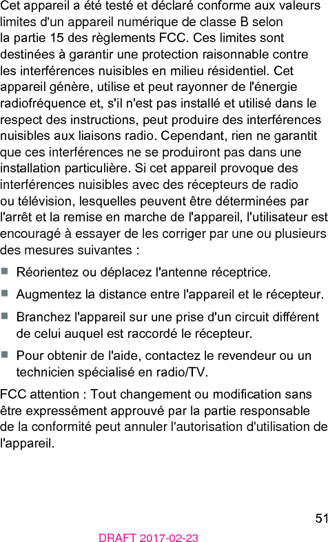 51DRAFT 2017-02-23Cet appareil a été teé et déclaré conforme aux valeurs limites d&apos;un appareil numérique de classe B selon la partie 15 des règlements FCC. Ces limites sont deinées à garantir une protection raisonnable contre les interférences nuisibles en milieu résidentiel. Cet appareil génère, utilise et peut rayonner de l&apos;énergie radiofréquence et, s&apos;il n&apos;e pas inallé et utilisé dans le respect des inructions, peut produire des interférences nuisibles aux liaisons radio. Cependant, rien ne garantit que ces interférences ne se produiront pas dans une inallation particulière. Si cet appareil provoque des interférences nuisibles avec des récepteurs de radio ou télévision, lesquelles peuvent être déterminées par l&apos;arrêt et la remise en marche de l&apos;appareil, l&apos;utilisateur e encouragé à essayer de les corriger par une ou plusieurs des mesures suivantes :■  Réorientez ou déplacez l&apos;antenne réceptrice.■  Augmentez la diance entre l&apos;appareil et le récepteur.■  Branchez l&apos;appareil sur une prise d&apos;un circuit diérent de celui auquel e raccordé le récepteur.■  Pour obtenir de l&apos;aide, contactez le revendeur ou un technicien spécialisé en radio/TV.FCC attention : Tout changement ou modication sans être expressément approuvé par la partie responsable de la conformité peut annuler l&apos;autorisation d&apos;utilisation de l&apos;appareil.