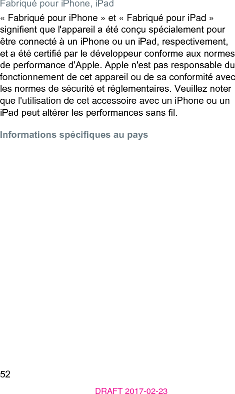 52DRAFT 2017-02-23Fabriqué pour iPhone, iPad« Fabriqué pour iPhone » et « Fabriqué pour iPad » signient que l&apos;appareil a été conçu spécialement pour être connecté à un iPhone ou un iPad, respectivement, et a été certié par le développeur conforme aux normes de performance d’Apple. Apple n&apos;e pas responsable du fonctionnement de cet appareil ou de sa conformité avec les normes de sécurité et réglementaires. Veuillez noter que l&apos;utilisation de cet accessoire avec un iPhone ou un iPad peut altérer les performances sans l.Informations spéciques au pays