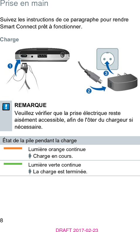 8DRAFT 2017-02-23 Prise en mainSuivez les inructions de ce paragraphe pour rendre Smart Connect prêt à fonctionner. ChargeREMARQUEVeuillez vérier que la prise électrique ree aisément accessible, an de l&apos;ôter du chargeur si nécessaire.État de la pile pendant la chargeLumière orange continue➧ Charge en cours.Lumière verte continue➧ La charge e terminée.