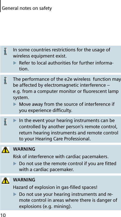 10General notes on safetyIn some countries restrictions for the usage of wireless equipment exist.Refer to local authorities for further informa-tion.The performance of the e2e wireless  function may be affected by electromagnetic interference – e.g. from a computer monitor or ﬂ uorescent lamp system.Move away from the source of interference if you experience difﬁ culty.In the event your hearing instruments can be controlled by another person&apos;s remote control, return hearing instruments and remote control to your Hearing Care Professional.WARNINGRisk of interference with cardiac pacemakers.Do not use the remote control if you are ﬁ tted with a cardiac pacemaker.WARNINGHazard of explosion in gas-ﬁ lled spaces!Do not use your hearing instruments and re-mote control in areas where there is danger of explosions (e.g. mining).