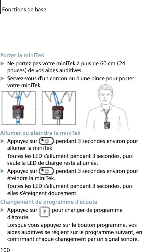 Fonctions de base100 Porter la miniTekNe portez pas votre miniTek à plus de 60 cm (24 pouces) de vos aides auditives.Servez-vous d&apos;un cordon ou d&apos;une pince pour porter votre miniTek. Allumer ou éteindre la miniTekAppuyez sur   pendant 3 secondes environ pour allumer la miniTek.Toutes les LED s&apos;allument pendant 3 secondes, puis seule la LED de charge reste allumée.Appuyez sur   pendant 3 secondes environ pour éteindre la miniTek.Toutes les LED s&apos;allument pendant 3 secondes, puis elles s&apos;éteignent doucement. Changement de programme d&apos;écouteAppuyez sur   pour changer de programme d&apos;écoute.Lorsque vous appuyez sur le bouton programme, vos aides auditives se règlent sur le programme suivant, en conﬁ rmant chaque changement par un signal sonore.