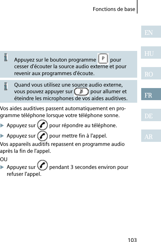 Fonctions de base103ENHUROFRDEARAppuyez sur le bouton programme   pour cesser d&apos;écouter la source audio externe et pour revenir aux programmes d&apos;écoute.Quand vous utilisez une source audio externe, vous pouvez appuyer sur   pour allumer et éteindre les microphones de vos aides auditives.Vos aides auditives passent automatiquement en pro-gramme téléphone lorsque votre téléphone sonne.Appuyez sur   pour répondre au téléphone.Appuyez sur   pour mettre ﬁ n à l&apos;appel.Vos appareils auditifs repassent en programme audio après la ﬁ n de l&apos;appel.OUAppuyez sur   pendant 3 secondes environ pour refuser l&apos;appel.