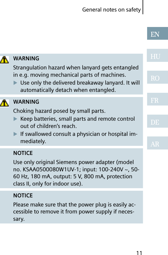 11ENHUROFRDEARGeneral notes on safetyWARNINGStrangulation hazard when lanyard gets entangled in e.g. moving mechanical parts of machines.Use only the delivered breakaway lanyard. It will automatically detach when entangled.WARNINGChoking hazard posed by small parts.Keep batteries, small parts and remote control out of children‘s reach.If swallowed consult a physician or hospital im-mediately.NOTICEUse only original Siemens power adapter (model no. KSAA0500080W1UV-1; input: 100-240V ~, 50-60 Hz, 180 mA, output: 5 V, 800 mA, protection class II, only for indoor use).NOTICEPlease make sure that the power plug is easily ac-cessible to remove it from power supply if neces-sary.