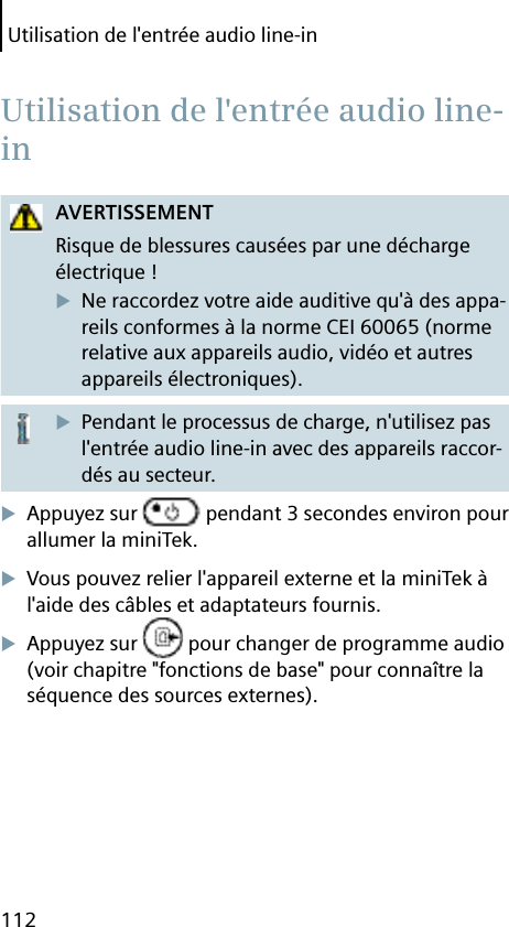 Utilisation de l&apos;entrée audio line-in112AVERTISSEMENTRisque de blessures causées par une décharge électrique !Ne raccordez votre aide auditive qu&apos;à des appa-reils conformes à la norme CEI 60065 (norme relative aux appareils audio, vidéo et autres appareils électroniques).Pendant le processus de charge, n&apos;utilisez pas l&apos;entrée audio line-in avec des appareils raccor-dés au secteur.Appuyez sur   pendant 3 secondes environ pour allumer la miniTek.Vous pouvez relier l&apos;appareil externe et la miniTek à l&apos;aide des câbles et adaptateurs fournis.Appuyez sur   pour changer de programme audio (voir chapitre &quot;fonctions de base&quot; pour connaître la séquence des sources externes). Utilisation de l&apos;entrée audio line-in