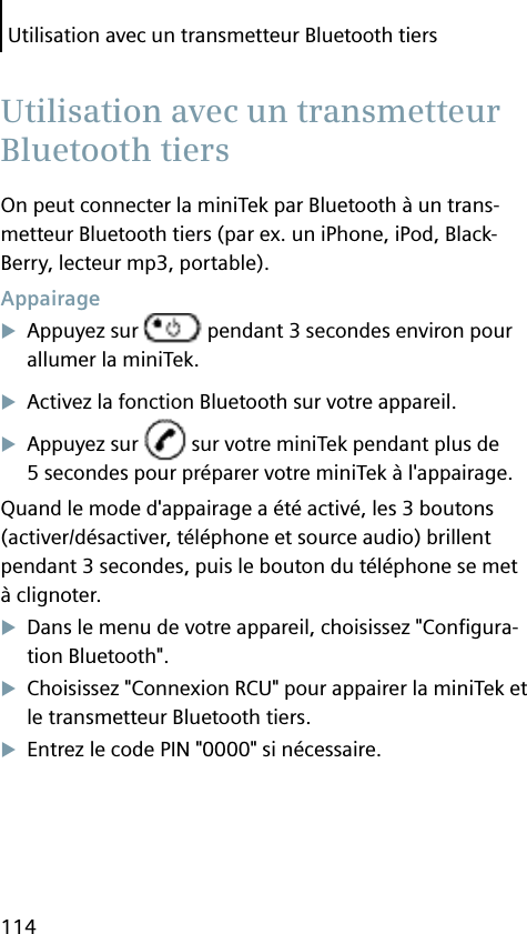 Utilisation avec un transmetteur Bluetooth tiers114On peut connecter la miniTek par Bluetooth à un trans-metteur Bluetooth tiers (par ex. un iPhone, iPod, Black-Berry, lecteur mp3, portable). AppairageAppuyez sur   pendant 3 secondes environ pour allumer la miniTek.Activez la fonction Bluetooth sur votre appareil.Appuyez sur   sur votre miniTek pendant plus de 5 secondes pour préparer votre miniTek à l&apos;appairage.Quand le mode d&apos;appairage a été activé, les 3 boutons (activer/désactiver, téléphone et source audio) brillent pendant 3 secondes, puis le bouton du téléphone se met à clignoter.Dans le menu de votre appareil, choisissez &quot;Conﬁ gura-tion Bluetooth&quot;.Choisissez &quot;Connexion RCU&quot; pour appairer la miniTek et le transmetteur Bluetooth tiers.Entrez le code PIN &quot;0000&quot; si nécessaire.  Utilisation avec un transmetteur Bluetooth tiers