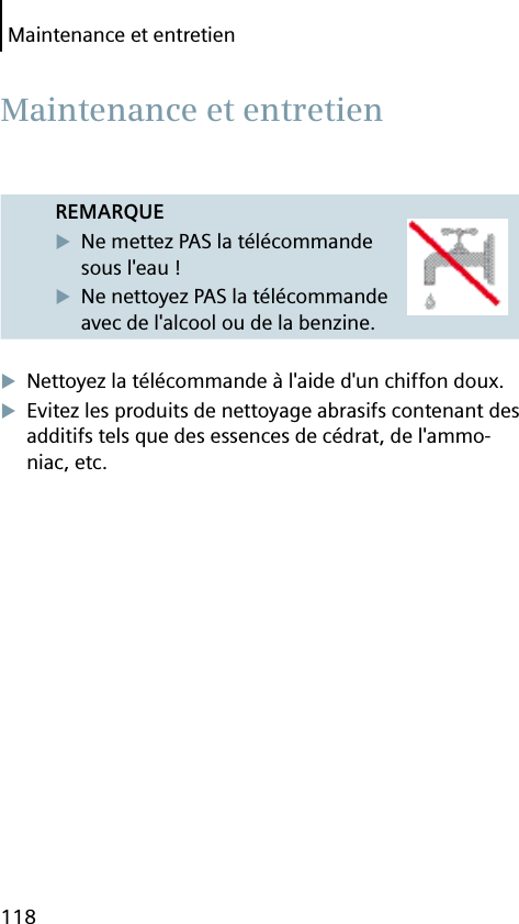 Maintenance et entretien118REMARQUENe mettez PAS la télécommande sous l&apos;eau !Ne nettoyez PAS la télécommande avec de l&apos;alcool ou de la benzine.Nettoyez la télécommande à l&apos;aide d&apos;un chiffon doux.Evitez les produits de nettoyage abrasifs contenant des additifs tels que des essences de cédrat, de l&apos;ammo-niac, etc. Maintenance et entretien