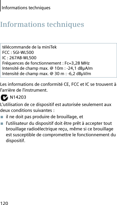 Informations techniques120télécommande de la miniTekFCC : SGI-WL500IC : 267AB-WL500Fréquences de fonctionnement : Fc=3,28 MHzIntensité de champ max. @ 10m : -24,1 dBμA/mIntensité de champ max. @ 30 m : -6,2 dBμV/mLes informations de conformité CE, FCC et IC se trouvent à l&apos;arrière de l&apos;instrument. N14203L&apos;utilisation de ce dispositif est autorisée seulement aux deux conditions suivantes :■  il ne doit pas produire de brouillage, et■  l&apos;utilisateur du dispositif doit être prêt à accepter tout brouillage radioélectrique reçu, même si ce brouillage est susceptible de compromettre le fonctionnement du dispositif. Informations  techniques
