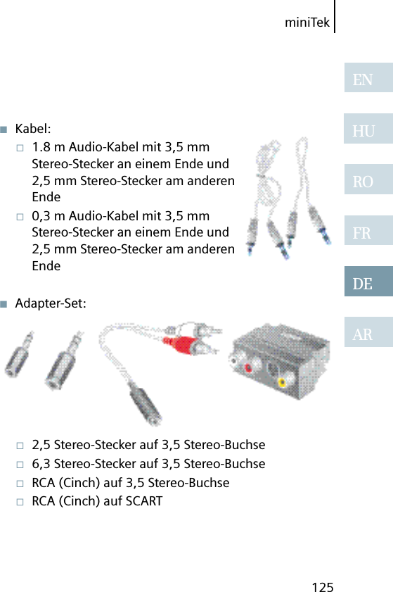 miniTek125ENHUROFRDEAR■  Kabel:□  1.8 m Audio-Kabel mit 3,5 mm Stereo-Stecker an einem Ende und 2,5 mm Stereo-Stecker am anderen Ende□  0,3 m Audio-Kabel mit 3,5 mm Stereo-Stecker an einem Ende und 2,5 mm Stereo-Stecker am anderen Ende■  Adapter-Set:□  2,5 Stereo-Stecker auf 3,5 Stereo-Buchse□  6,3 Stereo-Stecker auf 3,5 Stereo-Buchse□  RCA (Cinch) auf 3,5 Stereo-Buchse□  RCA (Cinch) auf SCART