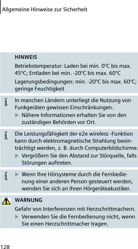 128Allgemeine Hinweise zur SicherheitHINWEISBetriebstemperatur: Laden bei min. 0°C bis max. 45°C; Entladen bei min. -20°C bis max. 60°CLagerungsbedingungen: min. -20°C bis max. 60°C; geringe FeuchtigkeitIn manchen Ländern unterliegt die Nutzung von Funkgeräten gewissen Einschränkungen.Nähere Informationen erhalten Sie von den zuständigen Behörden vor Ort.Die Leistungsfähigkeit der e2e wireless -Funktion kann durch elektromagnetische Strahlung beein-trächtigt werden, z. B. durch Computerbildschirme.Vergrößern Sie den Abstand zur Störquelle, falls Störungen auftreten.Wenn Ihre Hörsysteme durch die Fernbedie-nung einer anderen Person gesteuert werden, wenden Sie sich an Ihren Hörgeräteakustiker.WARNUNGGefahr von Interferenzen mit Herzschrittmachern.Verwenden Sie die Fernbedienung nicht, wenn Sie einen Herzschrittmacher tragen.