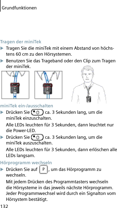 Grundfunktionen132 Tragen der miniTekTragen Sie die miniTek mit einem Abstand von höchs-tens 60 cm zu den Hörsystemen.Benutzen Sie das Trageband oder den Clip zum Tragen der miniTek. miniTek  ein-/ausschaltenDrücken Sie   ca. 3 Sekunden lang, um die miniTek einzuschalten.Alle LEDs leuchten für 3 Sekunden, dann leuchtet nur die Power-LED.Drücken Sie   ca. 3 Sekunden lang, um die miniTek auszuschalten.Alle LEDs leuchten für 3 Sekunden, dann erlöschen alle LEDs langsam. Hörprogramm  wechselnDrücken Sie auf  , um das Hörprogramm zu wechseln.Mit jedem Drücken des Programmtasters wechseln die Hörsysteme in das jeweils nächste Hörprogramm. Jeder Programmwechsel wird durch ein Signalton vom Hörsystem bestätigt.