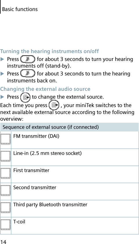 Basic functions14 Turning the hearing instruments on/offPress   for about 3 seconds to turn your hearing instruments off (stand-by).Press   for about 3 seconds to turn the hearing instruments back on. Changing the external audio sourcePress   to change the external source.Each time you press   , your miniTek switches to the next available external source according to the following overview:Sequence of external source (if connected)FM transmitter (DAI)Line-in (2.5 mm stereo socket)First transmitterSecond transmitterThird party Bluetooth transmitterT-coil