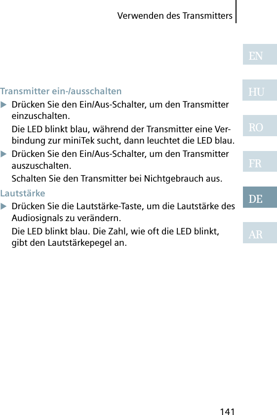 Verwenden des Transmitters141ENHUROFRDEAR Transmitter  ein-/ausschaltenDrücken Sie den Ein/Aus-Schalter, um den Transmitter einzuschalten.Die LED blinkt blau, während der Transmitter eine Ver-bindung zur miniTek sucht, dann leuchtet die LED blau.Drücken Sie den Ein/Aus-Schalter, um den Transmitter auszuschalten.Schalten Sie den Transmitter bei Nichtgebrauch aus. LautstärkeDrücken Sie die Lautstärke-Taste, um die Lautstärke des Audiosignals zu verändern.Die LED blinkt blau. Die Zahl, wie oft die LED blinkt, gibt den Lautstärkepegel an. 