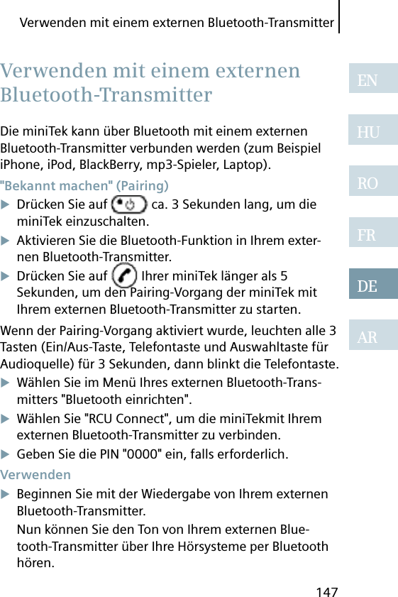 Verwenden mit einem externen Bluetooth-Transmitter147ENHUROFRDEARDie miniTek kann über Bluetooth mit einem externen Bluetooth-Transmitter verbunden werden (zum Beispiel iPhone, iPod, BlackBerry, mp3-Spieler, Laptop). &quot;Bekannt machen&quot; (Pairing)Drücken Sie auf   ca. 3 Sekunden lang, um die miniTek einzuschalten.Aktivieren Sie die Bluetooth-Funktion in Ihrem exter-nen Bluetooth-Transmitter.Drücken Sie auf   Ihrer miniTek länger als 5 Sekunden, um den Pairing-Vorgang der miniTek mit Ihrem externen Bluetooth-Transmitter zu starten.Wenn der Pairing-Vorgang aktiviert wurde, leuchten alle 3 Tasten (Ein/Aus-Taste, Telefontaste und Auswahltaste für Audioquelle) für 3 Sekunden, dann blinkt die Telefontaste.Wählen Sie im Menü Ihres externen Bluetooth-Trans-mitters &quot;Bluetooth einrichten&quot;.Wählen Sie &quot;RCU Connect&quot;, um die miniTekmit Ihrem externen Bluetooth-Transmitter zu verbinden.Geben Sie die PIN &quot;0000&quot; ein, falls erforderlich. VerwendenBeginnen Sie mit der Wiedergabe von Ihrem externen Bluetooth-Transmitter.Nun können Sie den Ton von Ihrem externen Blue-tooth-Transmitter über Ihre Hörsysteme per Bluetooth hören. Verwenden mit einem externen Bluetooth-Transmitter