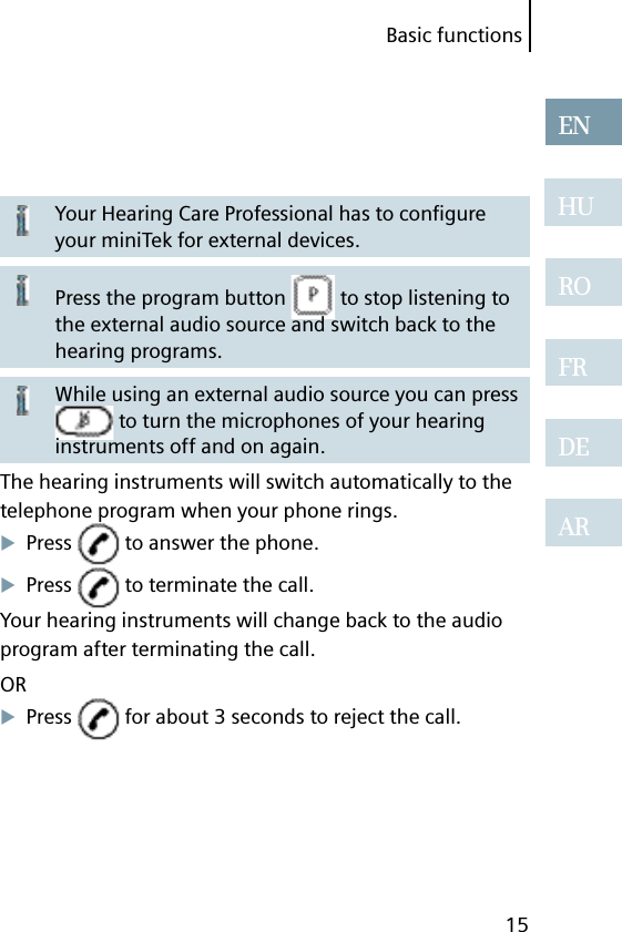 Basic functions15ENHUROFRDEARYour Hearing Care Professional has to conﬁ gure your miniTek for external devices.Press the program button   to stop listening to the external audio source and switch back to the hearing programs.While using an external audio source you can press  to turn the microphones of your hearing instruments off and on again.The hearing instruments will switch automatically to the telephone program when your phone rings.Press   to answer the phone.Press   to terminate the call.Your hearing instruments will change back to the audio program after terminating the call.ORPress   for about 3 seconds to reject the call.