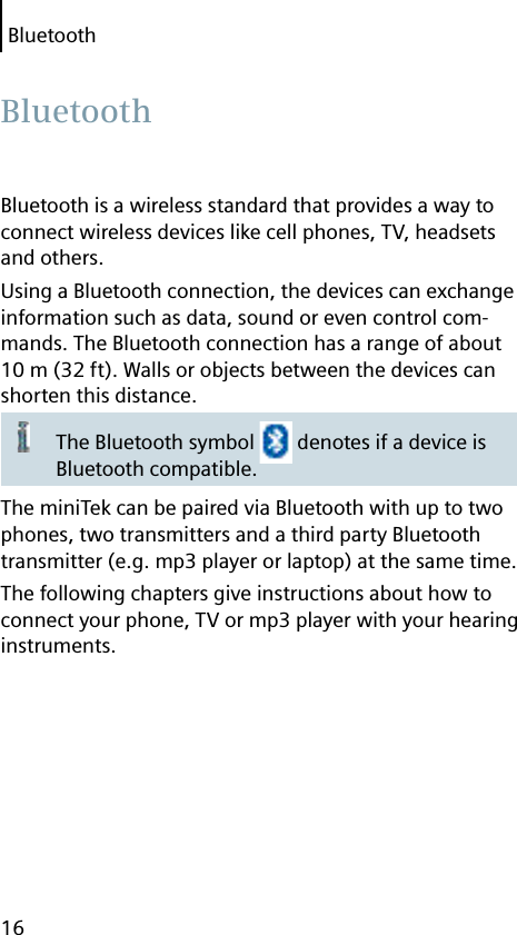 Bluetooth16Bluetooth is a wireless standard that provides a way to connect wireless devices like cell phones, TV, headsets and others.Using a Bluetooth connection, the devices can exchange information such as data, sound or even control com-mands. The Bluetooth connection has a range of about 10 m (32 ft). Walls or objects between the devices can shorten this distance.The Bluetooth symbol   denotes if a device is Bluetooth compatible.The miniTek can be paired via Bluetooth with up to two phones, two transmitters and a third party Bluetooth transmitter (e.g. mp3 player or laptop) at the same time.The following chapters give instructions about how to connect your phone, TV or mp3 player with your hearing instruments. Bluetooth