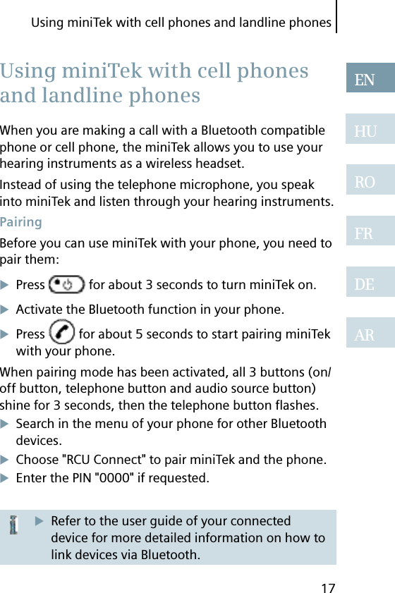 Using miniTek with cell phones and landline phones17ENHUROFRDEARWhen you are making a call with a Bluetooth compatible phone or cell phone, the miniTek allows you to use your hearing instruments as a wireless headset.Instead of using the telephone microphone, you speak into miniTek and listen through your hearing instruments. PairingBefore you can use miniTek with your phone, you need to pair them:Press   for about 3 seconds to turn miniTek on.Activate the Bluetooth function in your phone.Press   for about 5 seconds to start pairing miniTek with your phone.When pairing mode has been activated, all 3 buttons (on/off button, telephone button and audio source button) shine for 3 seconds, then the telephone button ﬂ ashes.Search in the menu of your phone for other Bluetooth devices.Choose &quot;RCU Connect&quot; to pair miniTek and the phone.Enter the PIN &quot;0000&quot; if requested.Refer to the user guide of your connected device for more detailed information on how to link devices via Bluetooth. Using miniTek with cell phones and landline phones