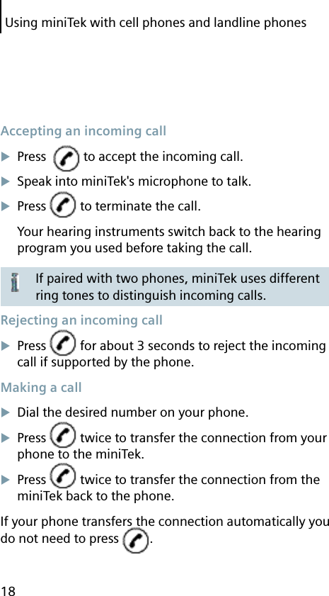 Using miniTek with cell phones and landline phones18 Accepting an incoming callPress    to accept the incoming call.Speak into miniTek&apos;s microphone to talk.Press   to terminate the call.Your hearing instruments switch back to the hearing program you used before taking the call.If paired with two phones, miniTek uses different ring tones to distinguish incoming calls. Rejecting an incoming callPress   for about 3 seconds to reject the incoming call if supported by the phone. Making a callDial the desired number on your phone.Press   twice to transfer the connection from your phone to the miniTek.Press   twice to transfer the connection from the miniTek back to the phone.If your phone transfers the connection automatically you do not need to press  .