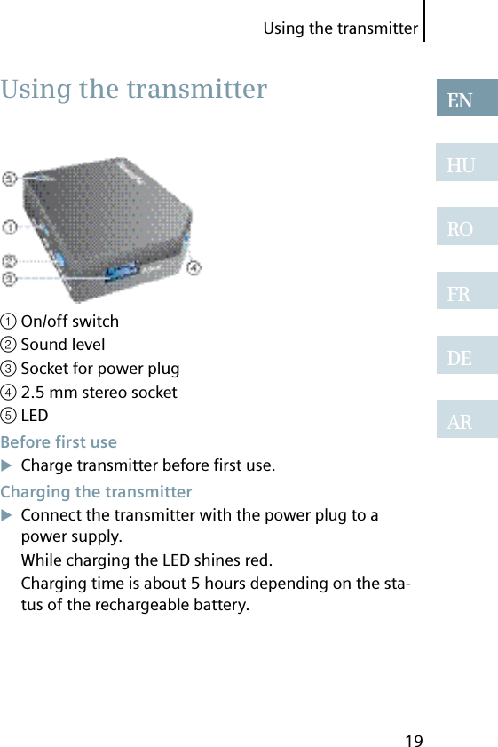 Using the transmitter19ENHUROFRDEAR① On/off switch② Sound level③ Socket for power plug④ 2.5 mm stereo socket⑤ LED Before  ﬁ rst useCharge transmitter before ﬁ rst use. Charging the transmitterConnect the transmitter with the power plug to a power supply.While charging the LED shines red.Charging time is about 5 hours depending on the sta-tus of the rechargeable battery.  Using the transmitter