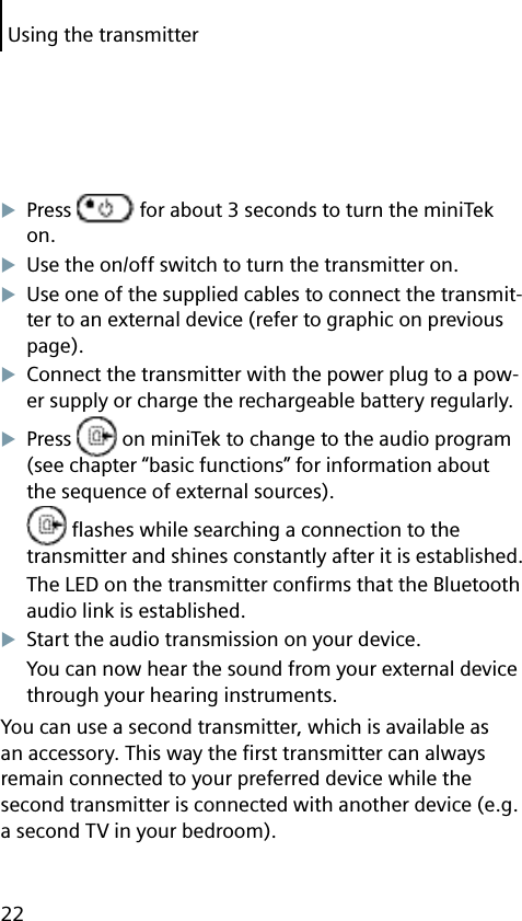 Using the transmitter22Press   for about 3 seconds to turn the miniTek on.Use the on/off switch to turn the transmitter on.Use one of the supplied cables to connect the transmit-ter to an external device (refer to graphic on previous page).Connect the transmitter with the power plug to a pow-er supply or charge the rechargeable battery regularly.Press   on miniTek to change to the audio program (see chapter “basic functions” for information about the sequence of external sources). ﬂ ashes while searching a connection to the transmitter and shines constantly after it is established.The LED on the transmitter conﬁ rms that the Bluetooth audio link is established.Start the audio transmission on your device.You can now hear the sound from your external device through your hearing instruments.You can use a second transmitter, which is available as an accessory. This way the ﬁ rst transmitter can always remain connected to your preferred device while the second transmitter is connected with another device (e.g. a second TV in your bedroom).