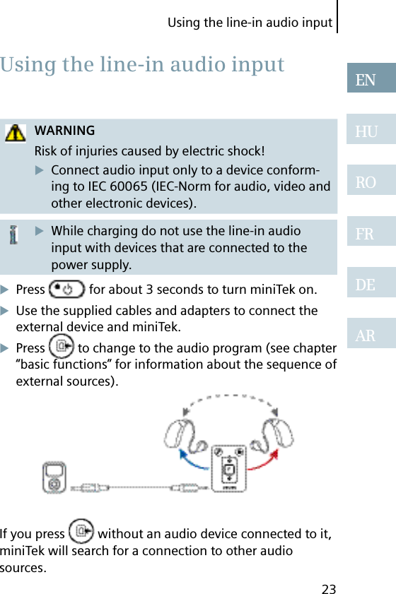 Using the line-in audio input23ENHUROFRDEARWARNINGRisk of injuries caused by electric shock!Connect audio input only to a device conform-ing to IEC 60065 (IEC-Norm for audio, video and other electronic devices).While charging do not use the line-in audio input with devices that are connected to the power supply.Press   for about 3 seconds to turn miniTek on.Use the supplied cables and adapters to connect the external device and miniTek.Press   to change to the audio program (see chapter “basic functions” for information about the sequence of external sources).If you press   without an audio device connected to it, miniTek will search for a connection to other audio sources. Using the line-in audio input
