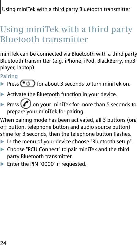 Using miniTek with a third party Bluetooth transmitter24miniTek can be connected via Bluetooth with a third party Bluetooth transmitter (e.g. iPhone, iPod, BlackBerry, mp3 player, laptop). PairingPress   for about 3 seconds to turn miniTek on.Activate the Bluetooth function in your device.Press   on your miniTek for more than 5 seconds to prepare your miniTek for pairing.When pairing mode has been activated, all 3 buttons (on/off button, telephone button and audio source button) shine for 3 seconds, then the telephone button ﬂ ashes.In the menu of your device choose &quot;Bluetooth setup&quot;.Choose &quot;RCU Connect&quot; to pair miniTek and the third party Bluetooth transmitter.Enter the PIN &quot;0000&quot; if requested.  Using miniTek with a third party Bluetooth transmitter