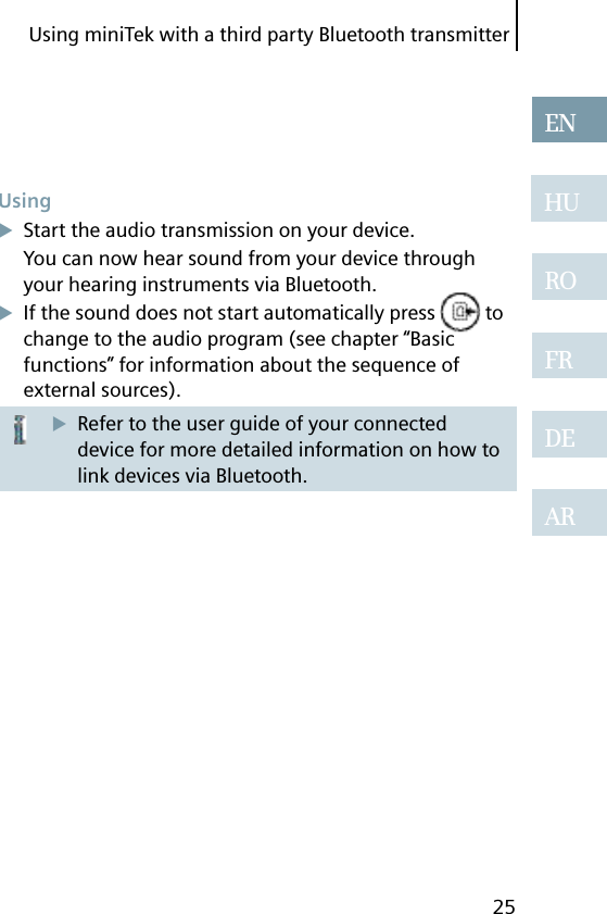 Using miniTek with a third party Bluetooth transmitter25ENHUROFRDEARUsingStart the audio transmission on your device.You can now hear sound from your device through your hearing instruments via Bluetooth.If the sound does not start automatically press   to change to the audio program (see chapter “Basic functions” for information about the sequence of external sources).Refer to the user guide of your connected device for more detailed information on how to link devices via Bluetooth.