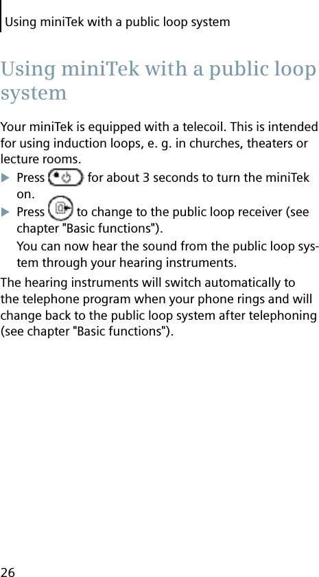 Using miniTek with a public loop system26Your miniTek is equipped with a telecoil. This is intended for using induction loops, e. g. in churches, theaters or lecture rooms.Press   for about 3 seconds to turn the miniTek on.Press   to change to the public loop receiver (see chapter &quot;Basic functions&quot;).You can now hear the sound from the public loop sys-tem through your hearing instruments.The hearing instruments will switch automatically to the telephone program when your phone rings and will change back to the public loop system after telephoning (see chapter &quot;Basic functions&quot;). Using miniTek with a public loop system