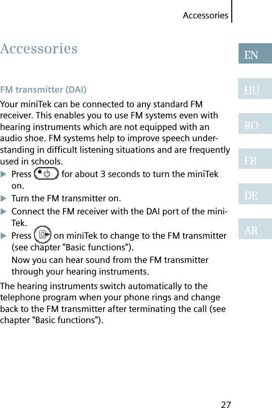 Accessories27ENHUROFRDEAR FM transmitter (DAI)Your miniTek can be connected to any standard FM receiver. This enables you to use FM systems even with hearing instruments which are not equipped with an audio shoe. FM systems help to improve speech under-standing in difﬁ cult listening situations and are frequently used in schools.Press   for about 3 seconds to turn the miniTek on.Turn the FM transmitter on.Connect the FM receiver with the DAI port of the mini-Tek.Press   on miniTek to change to the FM transmitter (see chapter &quot;Basic functions&quot;).Now you can hear sound from the FM transmitter through your hearing instruments.The hearing instruments switch automatically to the telephone program when your phone rings and change back to the FM transmitter after terminating the call (see chapter &quot;Basic functions&quot;). Accessories