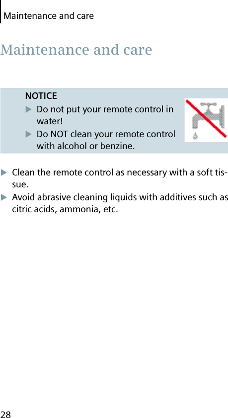 Maintenance and care28NOTICEDo not put your remote control in water!Do NOT clean your remote control with alcohol or benzine.Clean the remote control as necessary with a soft tis-sue.Avoid abrasive cleaning liquids with additives such as citric acids, ammonia, etc. Maintenance and care