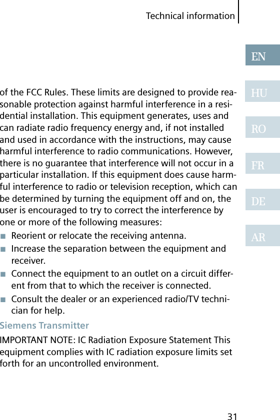 Technical information31ENHUROFRDEARof the FCC Rules. These limits are designed to provide rea-sonable protection against harmful interference in a resi-dential installation. This equipment generates, uses and can radiate radio frequency energy and, if not installed and used in accordance with the instructions, may cause harmful interference to radio communications. However, there is no guarantee that interference will not occur in a particular installation. If this equipment does cause harm-ful interference to radio or television reception, which can be determined by turning the equipment off and on, the user is encouraged to try to correct the interference by one or more of the following measures:■  Reorient or relocate the receiving antenna.■  Increase the separation between the equipment and receiver.■  Connect the equipment to an outlet on a circuit differ-ent from that to which the receiver is connected.■  Consult the dealer or an experienced radio/TV techni-cian for help. Siemens  TransmitterIMPORTANT NOTE: IC Radiation Exposure Statement This equipment complies with IC radiation exposure limits set forth for an uncontrolled environment.