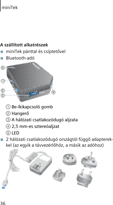 miniTek36A szállított alkatrészek■  miniTek pánttal és csíptetővel■  Bluetooth-adó① Be-/kikapcsoló gomb② Hangerő③ A hálózati csatlakozódugó aljzata④ 2,5 mm-es sztereóaljzat⑤ LED■  2 hálózati csatlakozódugó országtól függő adapterek-kel (az egyik a távvezérlőhöz, a másik az adóhoz) 