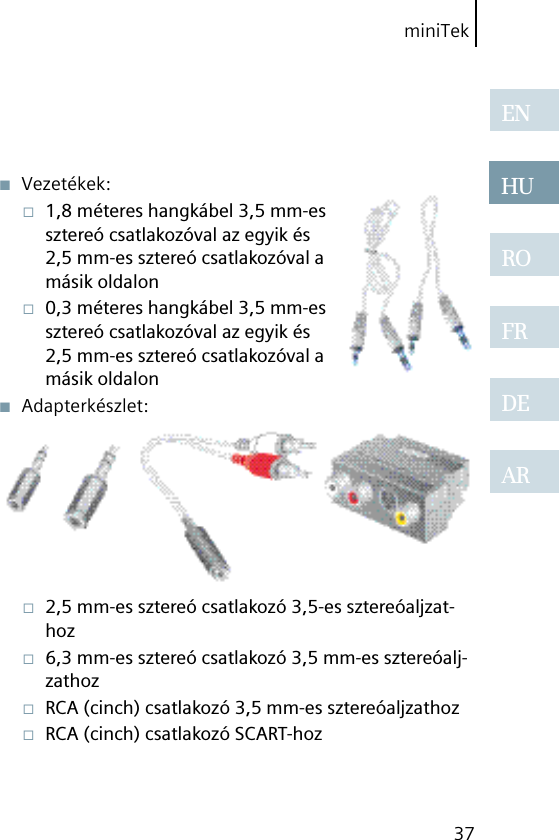 miniTek37ENHUROFRDEAR■  Vezetékek:□  1,8 méteres hangkábel 3,5 mm-es sztereó csatlakozóval az egyik és 2,5 mm-es sztereó csatlakozóval a másik oldalon□  0,3 méteres hangkábel 3,5 mm-es sztereó csatlakozóval az egyik és 2,5 mm-es sztereó csatlakozóval a másik oldalon■  Adapterkészlet:□  2,5 mm-es sztereó csatlakozó 3,5-es sztereóaljzat-hoz□  6,3 mm-es sztereó csatlakozó 3,5 mm-es sztereóalj-zathoz□  RCA (cinch) csatlakozó 3,5 mm-es sztereóaljzathoz□  RCA (cinch) csatlakozó SCART-hoz