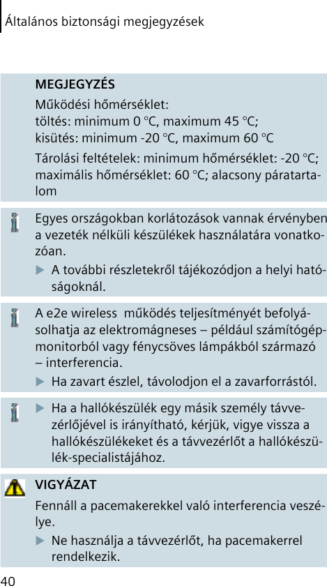 Általános biztonsági megjegyzések40MEGJEGYZÉSMűködési hőmérséklet: töltés: minimum 0 °C, maximum 45 °C; kisütés: minimum -20 °C, maximum 60 °CTárolási feltételek: minimum hőmérséklet: -20 °C; maximális hőmérséklet: 60 °C; alacsony páratarta-lomEgyes országokban korlátozások vannak érvényben a vezeték nélküli készülékek használatára vonatko-zóan.A további részletekről tájékozódjon a helyi ható-ságoknál.A e2e wireless  működés teljesítményét befolyá-solhatja az elektromágneses – például számítógép-monitorból vagy fénycsöves lámpákból származó – interferencia.Ha zavart észlel, távolodjon el a zavarforrástól.Ha a hallókészülék egy másik személy távve-zérlőjével is irányítható, kérjük, vigye vissza a hallókészülékeket és a távvezérlőt a hallókészü-lék-specialistájához.VIGYÁZATFennáll a pacemakerekkel való interferencia veszé-lye.Ne használja a távvezérlőt, ha pacemakerrel rendelkezik.