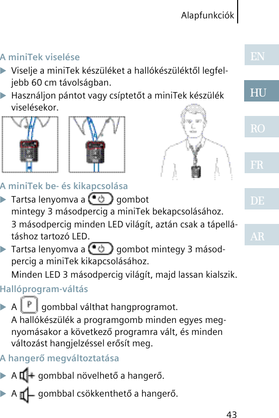 Alapfunkciók43ENHUROFRDEAR A miniTek viseléseViselje a miniTek készüléket a hallókészüléktől legfel-jebb 60 cm távolságban.Használjon pántot vagy csíptetőt a miniTek készülék viselésekor. A miniTek be- és kikapcsolásaTartsa lenyomva a   gombot mintegy 3 másodpercig a miniTek bekapcsolásához.3 másodpercig minden LED világít, aztán csak a tápellá-táshoz tartozó LED.Tartsa lenyomva a   gombot mintegy 3 másod-percig a miniTek kikapcsolásához.Minden LED 3 másodpercig világít, majd lassan kialszik. Hallóprogram-váltásA   gombbal válthat hangprogramot.A hallókészülék a programgomb minden egyes meg-nyomásakor a következő programra vált, és minden változást hangjelzéssel erősít meg. A hangerő megváltoztatásaA   gombbal növelhető a hangerő.A   gombbal csökkenthető a hangerő.