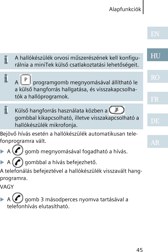 Alapfunkciók45ENHUROFRDEARA hallókészülék orvosi műszerészének kell konﬁgu-rálnia a miniTek külső csatlakoztatási lehetőségeit.A   programgomb megnyomásával állítható le a külső hangforrás hallgatása, és visszakapcsolha-tók a hallóprogramok.Külső hangforrás használata közben a   gombbal kikapcsolható, illetve visszakapcsolható a hallókészülék mikrofonja.Bejövő hívás esetén a hallókészülék automatikusan tele-fonprogramra vált.A   gomb megnyomásával fogadható a hívás.A   gombbal a hívás befejezhető.A telefonálás befejeztével a hallókészülék visszavált hang-programra.VAGYA   gomb 3 másodperces nyomva tartásával a telefonhívás elutasítható.