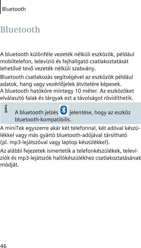 Bluetooth46A bluetooth különféle vezeték nélküli eszközök, például mobiltelefon, televízió és fejhallgató csatlakoztatását lehetővé tevő vezeték nélküli szabvány.Bluetooth csatlakozás segítségével az eszközök például adatok, hang vagy vezérlőjelek átvitelére képesek. A bluetooth hatóköre mintegy 10 méter. Az eszközöket elválasztó falak és tárgyak ezt a távolságot rövidíthetik.A bluetooth jelzés   jelentése, hogy az eszköz bluetooth-kompatibilis.A miniTek egyszerre akár két telefonnal, két adóval készü-lékkel vagy más gyártó bluetooth-adójával társítható (pl. mp3-lejátszóval vagy laptop készülékkel).Az alábbi fejezetek ismertetik a telefonkészülékek, televí-ziók és mp3-lejátszók hallókészülékhez csatlakoztatásának módját. Bluetooth