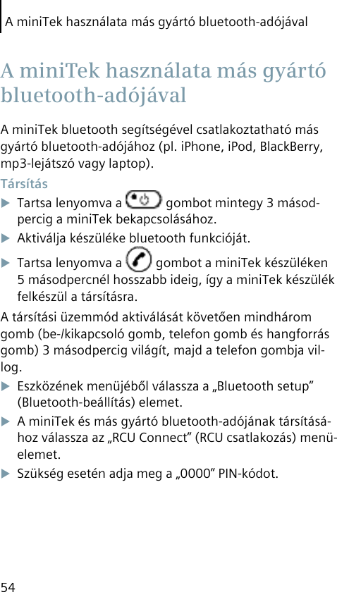 A miniTek használata más gyártó bluetooth-adójával54A miniTek bluetooth segítségével csatlakoztatható más gyártó bluetooth-adójához (pl. iPhone, iPod, BlackBerry, mp3-lejátszó vagy laptop). TársításTartsa lenyomva a   gombot mintegy 3 másod-percig a miniTek bekapcsolásához.Aktiválja készüléke bluetooth funkcióját.Tartsa lenyomva a   gombot a miniTek készüléken 5 másodpercnél hosszabb ideig, így a miniTek készülék felkészül a társításra.A társítási üzemmód aktiválását követően mindhárom gomb (be-/kikapcsoló gomb, telefon gomb és hangforrás gomb) 3 másodpercig világít, majd a telefon gombja vil-log.Eszközének menüjéből válassza a „Bluetooth setup” (Bluetooth-beállítás) elemet.A miniTek és más gyártó bluetooth-adójának társításá-hoz válassza az „RCU Connect” (RCU csatlakozás) menü-elemet.Szükség esetén adja meg a „0000” PIN-kódot. A miniTek használata más gyártó bluetooth-adójával