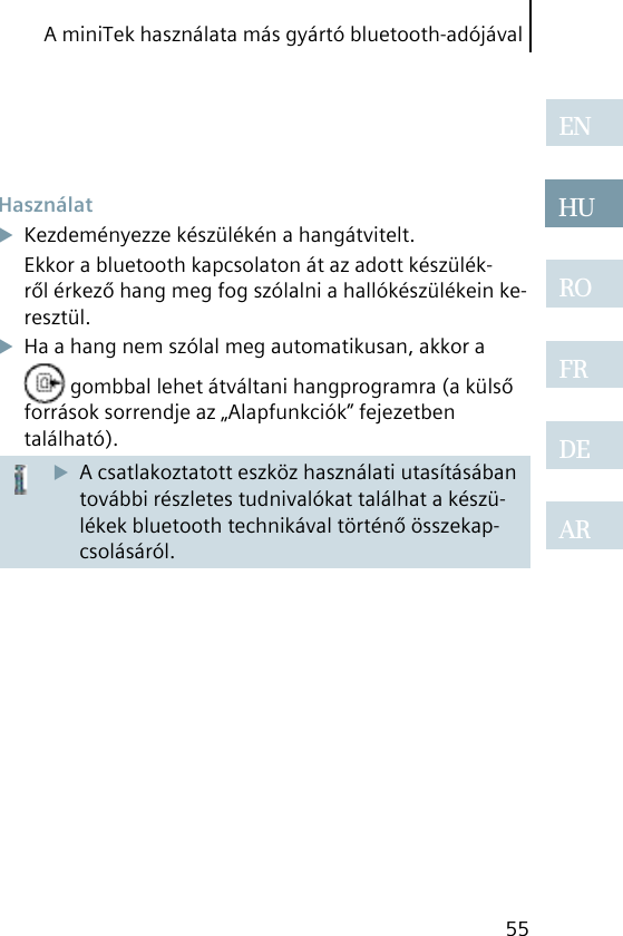 A miniTek használata más gyártó bluetooth-adójával55ENHUROFRDEAR HasználatKezdeményezze készülékén a hangátvitelt.Ekkor a bluetooth kapcsolaton át az adott készülék-ről érkező hang meg fog szólalni a hallókészülékein ke-resztül.Ha a hang nem szólal meg automatikusan, akkor a  gombbal lehet átváltani hangprogramra (a külső források sorrendje az „Alapfunkciók” fejezetben található).A csatlakoztatott eszköz használati utasításában további részletes tudnivalókat találhat a készü-lékek bluetooth technikával történő összekap-csolásáról.