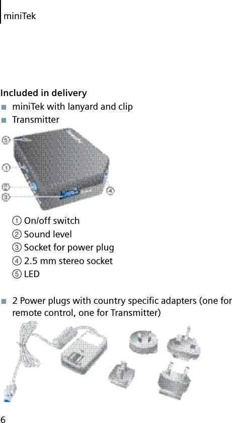 miniTek6Included in delivery■  miniTek with lanyard and clip■  Transmitter① On/off switch② Sound level③ Socket for power plug④ 2.5 mm stereo socket⑤ LED■  2 Power plugs with country speciﬁ c adapters (one for remote control, one for Transmitter)