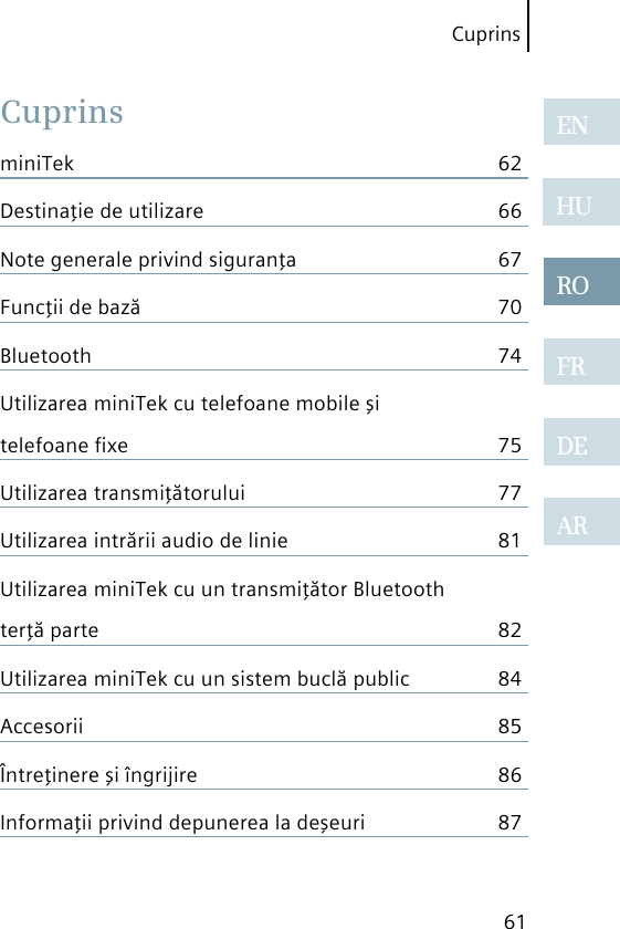 61CuprinsARENHUROFRDEARCuprinsminiTek  62Destinaţie de utilizare  66Note generale privind siguranţa  67Funcţii de bază  70Bluetooth  74Utilizarea miniTek cu telefoane mobile şi telefoane ﬁxe  75Utilizarea transmiţătorului  77Utilizarea intrării audio de linie  81Utilizarea miniTek cu un transmiţător Bluetooth terţă parte  82Utilizarea miniTek cu un sistem buclă public  84Accesorii  85Întreţinere şi îngrijire  86Informaţii privind depunerea la deşeuri  87