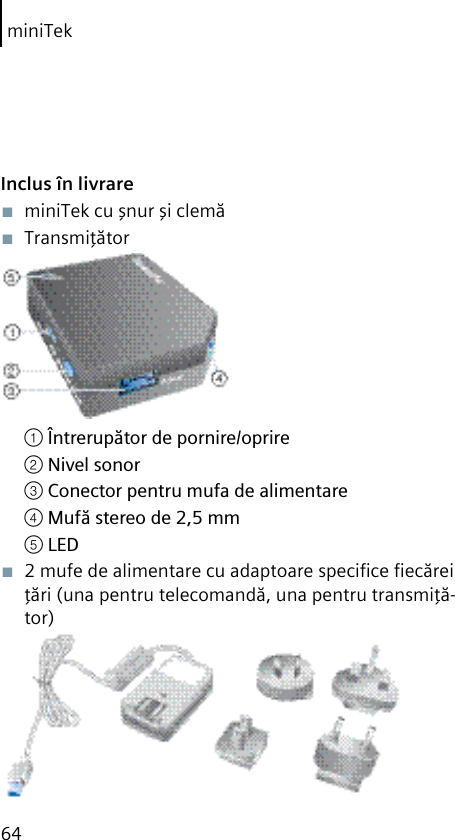 miniTek64Inclus în livrare■  miniTek cu şnur şi clemă ■  Transmiţător① Întrerupător de pornire/oprire② Nivel sonor③ Conector pentru mufa de alimentare④ Mufă stereo de 2,5 mm⑤ LED■  2 mufe de alimentare cu adaptoare speciﬁce ﬁecărei ţări (una pentru telecomandă, una pentru transmiţă-tor)