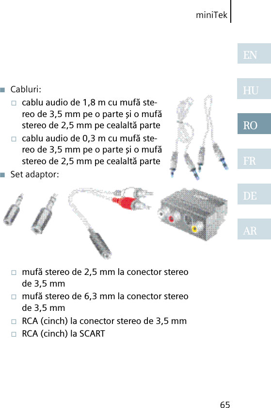 miniTek65ENHUROFRDEAR■  Cabluri:□  cablu audio de 1,8 m cu mufă ste-reo de 3,5 mm pe o parte şi o mufă stereo de 2,5 mm pe cealaltă parte□  cablu audio de 0,3 m cu mufă ste-reo de 3,5 mm pe o parte şi o mufă stereo de 2,5 mm pe cealaltă parte■  Set adaptor:□  mufă stereo de 2,5 mm la conector stereo de 3,5 mm□  mufă stereo de 6,3 mm la conector stereo de 3,5 mm□  RCA (cinch) la conector stereo de 3,5 mm□  RCA (cinch) la SCART