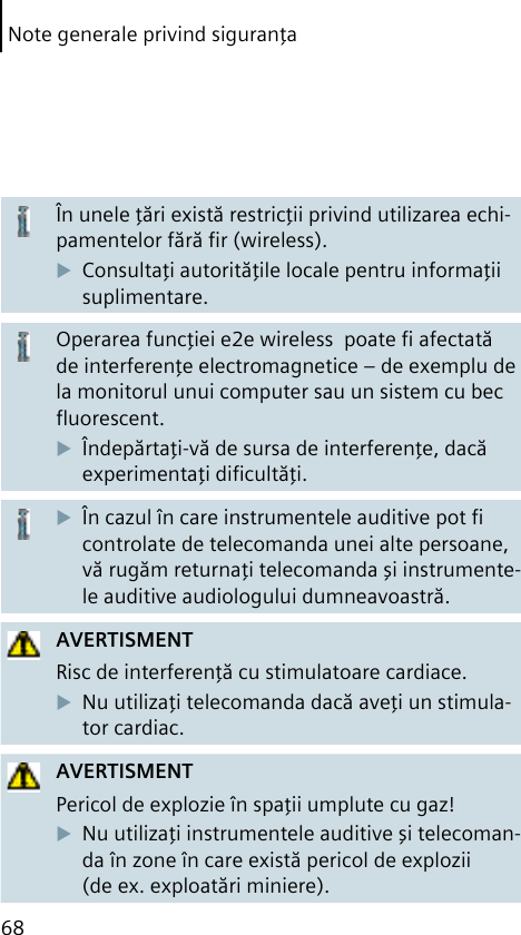 68Note generale privind siguranţaÎn unele ţări există restricţii privind utilizarea echi-pamentelor fără ﬁr (wireless).Consultaţi autorităţile locale pentru informaţii suplimentare.Operarea funcţiei e2e wireless  poate ﬁ afectată de interferenţe electromagnetice – de exemplu de la monitorul unui computer sau un sistem cu bec ﬂuorescent.Îndepărtaţi-vă de sursa de interferenţe, dacă experimentaţi diﬁcultăţi.În cazul în care instrumentele auditive pot ﬁ controlate de telecomanda unei alte persoane, vă rugăm returnaţi telecomanda şi instrumente-le auditive audiologului dumneavoastră.AVERTISMENTRisc de interferenţă cu stimulatoare cardiace.Nu utilizaţi telecomanda dacă aveţi un stimula-tor cardiac.AVERTISMENTPericol de explozie în spaţii umplute cu gaz!Nu utilizaţi instrumentele auditive şi telecoman-da în zone în care există pericol de explozii (de ex. exploatări miniere).