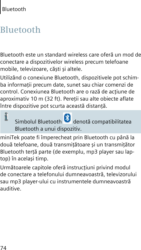 Bluetooth74Bluetooth este un standard wireless care oferă un mod de conectare a dispozitivelor wireless precum telefoane mobile, televizoare, căşti şi altele.Utilizând o conexiune Bluetooth, dispozitivele pot schim-ba informaţii precum date, sunet sau chiar comenzi de control. Conexiunea Bluetooth are o rază de acţiune de aproximativ 10 m (32 ft). Pereţii sau alte obiecte aﬂate între dispozitive pot scurta această distanţă.Simbolul Bluetooth   denotă compatibilitatea Bluetooth a unui dispozitiv.miniTek poate ﬁ împerecheat prin Bluetooth cu până la două telefoane, două transmiţătoare şi un transmiţător Bluetooth terţă parte (de exemplu, mp3 player sau lap-top) în acelaşi timp.Următoarele capitole oferă instrucţiuni privind modul de conectare a telefonului dumneavoastră, televizorului sau mp3 player-ului cu instrumentele dumneavoastră auditive. Bluetooth