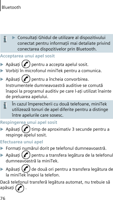 Bluetooth76Consultaţi Ghidul de utilizare al dispozitivului conectat pentru informaţii mai detaliate privind conectarea dispozitivelor prin Bluetooth. Acceptarea unui apel sositApăsaţi   pentru a accepta apelul sosit.Vorbiţi în microfonul miniTek pentru a comunica.Apăsaţi   pentru a încheia convorbirea.Instrumentele dumneavoastră auditive se comută înapoi la programul auditiv pe care l-aţi utilizat înainte de preluarea apelului.În cazul împerecherii cu două telefoane, miniTek utilizează tonuri de apel diferite pentru a distinge între apelurile care sosesc. Respingerea unui apel sositApăsaţi   timp de aproximativ 3 secunde pentru a respinge apelul sosit. Efectuarea unui apelFormaţi numărul dorit pe telefonul dumneavoastră.Apăsaţi   pentru a transfera legătura de la telefonul dumneavoastră la miniTek.Apăsaţi   de două ori pentru a transfera legătura de la miniTek înapoi la telefon.Dacă telefonul transferă legătura automat, nu trebuie să apăsaţi   .