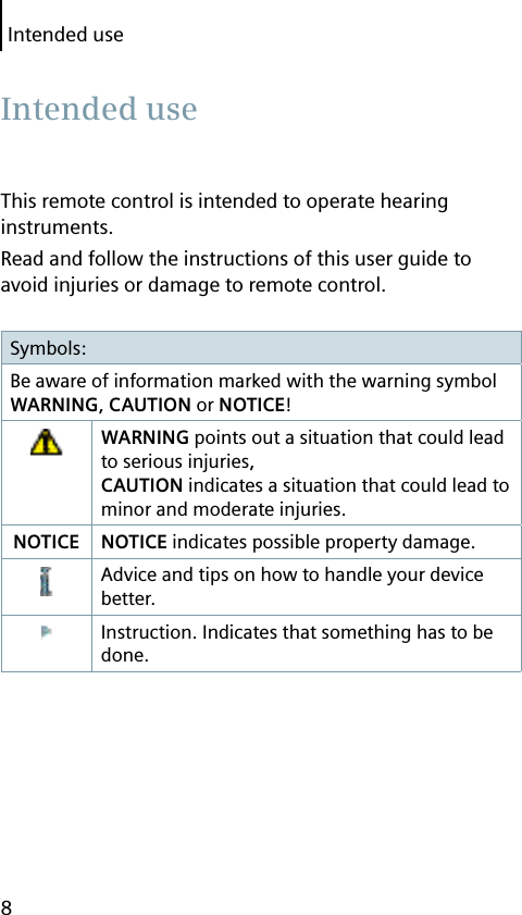 Intended use8This remote control is intended to operate hearing instruments.Read and follow the instructions of this user guide to avoid injuries or damage to remote control.Symbols:Be aware of information marked with the warning symbol WARNING, CAUTION or NOTICE!WARNING points out a situation that could lead to serious injuries, CAUTION indicates a situation that could lead to minor and moderate injuries.NOTICE NOTICE indicates possible property damage.Advice and tips on how to handle your device better.Instruction. Indicates that something has to be done. Intended  use