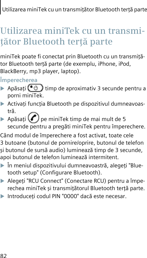 Utilizarea miniTek cu un transmiţător Bluetooth terţă parte82miniTek poate ﬁ conectat prin Bluetooth cu un transmiţă-tor Bluetooth terţă parte (de exemplu, iPhone, iPod, BlackBerry, mp3 player, laptop). ÎmperechereaApăsaţi   timp de aproximativ 3 secunde pentru a porni miniTek.Activaţi funcţia Bluetooth pe dispozitivul dumneavoas-tră.Apăsaţi   pe miniTek timp de mai mult de 5 secunde pentru a pregăti miniTek pentru împerechere.Când modul de împerechere a fost activat, toate cele 3 butoane (butonul de pornire/oprire, butonul de telefon şi butonul de sursă audio) luminează timp de 3 secunde, apoi butonul de telefon luminează intermitent.În meniul dispozitivului dumneavoastră, alegeţi &quot;Blue-tooth setup&quot; (Conﬁgurare Bluetooth).Alegeţi &quot;RCU Connect&quot; (Conectare RCU) pentru a împe-rechea miniTek şi transmiţătorul Bluetooth terţă parte.Introduceţi codul PIN &quot;0000&quot; dacă este necesar. Utilizarea miniTek cu un transmi-ţător Bluetooth terţă parte