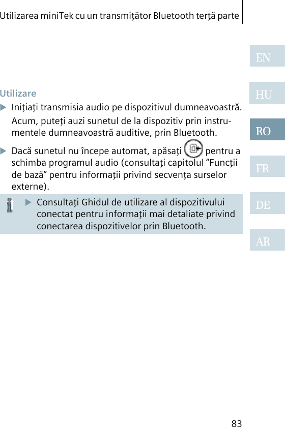 Utilizarea miniTek cu un transmiţător Bluetooth terţă parte83ENHUROFRDEAR UtilizareIniţiaţi transmisia audio pe dispozitivul dumneavoastră.Acum, puteţi auzi sunetul de la dispozitiv prin instru-mentele dumneavoastră auditive, prin Bluetooth.Dacă sunetul nu începe automat, apăsaţi   pentru a schimba programul audio (consultaţi capitolul “Funcţii de bază” pentru informaţii privind secvenţa surselor externe).Consultaţi Ghidul de utilizare al dispozitivului conectat pentru informaţii mai detaliate privind conectarea dispozitivelor prin Bluetooth.