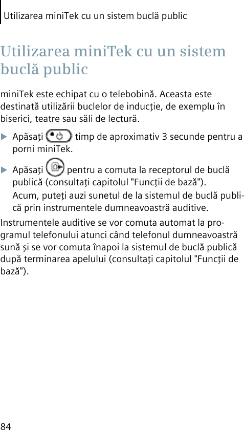 Utilizarea miniTek cu un sistem buclă public84miniTek este echipat cu o telebobină. Aceasta este destinată utilizării buclelor de inducţie, de exemplu în biserici, teatre sau săli de lectură.Apăsaţi   timp de aproximativ 3 secunde pentru a porni miniTek.Apăsaţi   pentru a comuta la receptorul de buclă publică (consultaţi capitolul &quot;Funcţii de bază&quot;).Acum, puteţi auzi sunetul de la sistemul de buclă publi-că prin instrumentele dumneavoastră auditive.Instrumentele auditive se vor comuta automat la pro-gramul telefonului atunci când telefonul dumneavoastră sună şi se vor comuta înapoi la sistemul de buclă publică după terminarea apelului (consultaţi capitolul &quot;Funcţii de bază&quot;). Utilizarea miniTek cu un sistem buclă public