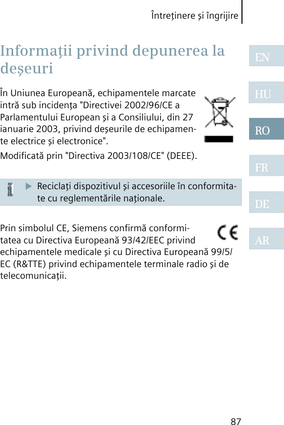 Întreţinere şi îngrijire87ENHUROFRDEARÎn Uniunea Europeană, echipamentele marcate intră sub incidenţa &quot;Directivei 2002/96/CE a Parlamentului European şi a Consiliului, din 27 ianuarie 2003, privind deşeurile de echipamen-te electrice şi electronice&quot;.Modiﬁcată prin &quot;Directiva 2003/108/CE&quot; (DEEE).Reciclaţi dispozitivul şi accesoriile în conformita-te cu reglementările naţionale.Prin simbolul CE, Siemens conﬁrmă conformi-tatea cu Directiva Europeană 93/42/EEC privind echipamentele medicale şi cu Directiva Europeană 99/5/EC (R&amp;TTE) privind echipamentele terminale radio şi de telecomunicaţii. Informaţii privind depunerea la deşeuri